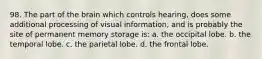 98. The part of the brain which controls hearing, does some additional processing of visual information, and is probably the site of permanent memory storage is: a. the occipital lobe. b. the temporal lobe. c. the parietal lobe. d. the frontal lobe.