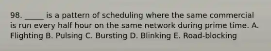 98. _____ is a pattern of scheduling where the same commercial is run every half hour on the same network during prime time. A. Flighting B. Pulsing C. Bursting D. Blinking E. Road-blocking