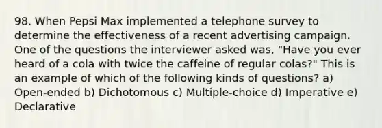 98. When Pepsi Max implemented a telephone survey to determine the effectiveness of a recent advertising campaign. One of the questions the interviewer asked was, "Have you ever heard of a cola with twice the caffeine of regular colas?" This is an example of which of the following kinds of questions? a) Open-ended b) Dichotomous c) Multiple-choice d) Imperative e) Declarative