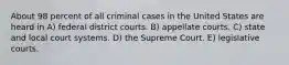 About 98 percent of all criminal cases in the United States are heard in A) federal district courts. B) appellate courts. C) state and local court systems. D) the Supreme Court. E) legislative courts.