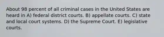 About 98 percent of all criminal cases in the United States are heard in A) federal district courts. B) appellate courts. C) state and local court systems. D) the Supreme Court. E) legislative courts.