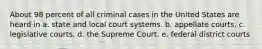 About 98 percent of all criminal cases in the United States are heard in a. state and local court systems. b. appellate courts. c. legislative courts. d. the Supreme Court. e. federal district courts