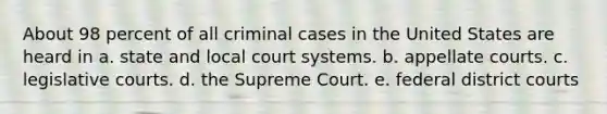 About 98 percent of all criminal cases in the United States are heard in a. state and local court systems. b. appellate courts. c. legislative courts. d. the Supreme Court. e. federal district courts