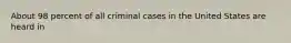 About 98 percent of all criminal cases in the United States are heard in