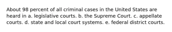 About 98 percent of all criminal cases in the United States are heard in a. legislative courts. b. the Supreme Court. c. appellate courts. d. state and local court systems. e. federal district courts.