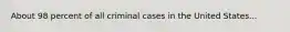 About 98 percent of all criminal cases in the United States...