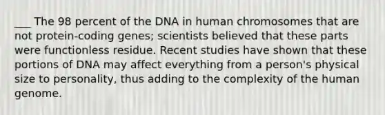 ___ The 98 percent of the DNA in human chromosomes that are not protein-coding genes; scientists believed that these parts were functionless residue. Recent studies have shown that these portions of DNA may affect everything from a person's physical size to personality, thus adding to the complexity of the human genome.