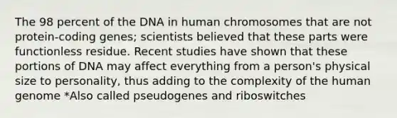 The 98 percent of the DNA in human chromosomes that are not protein-coding genes; scientists believed that these parts were functionless residue. Recent studies have shown that these portions of DNA may affect everything from a person's physical size to personality, thus adding to the complexity of the human genome *Also called pseudogenes and riboswitches