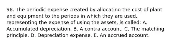 98. The periodic expense created by allocating the cost of plant and equipment to the periods in which they are used, representing the expense of using the assets, is called: A. Accumulated depreciation. B. A contra account. C. The matching principle. D. Depreciation expense. E. An accrued account.