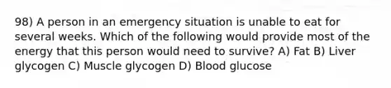 98) A person in an emergency situation is unable to eat for several weeks. Which of the following would provide most of the energy that this person would need to survive? A) Fat B) Liver glycogen C) Muscle glycogen D) Blood glucose