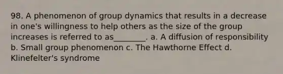 98. A phenomenon of group dynamics that results in a decrease in one's willingness to help others as the size of the group increases is referred to as________. a. A diffusion of responsibility b. Small group phenomenon c. The Hawthorne Effect d. Klinefelter's syndrome