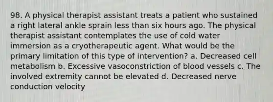 98. A physical therapist assistant treats a patient who sustained a right lateral ankle sprain less than six hours ago. The physical therapist assistant contemplates the use of cold water immersion as a cryotherapeutic agent. What would be the primary limitation of this type of intervention? a. Decreased cell metabolism b. Excessive vasoconstriction of blood vessels c. The involved extremity cannot be elevated d. Decreased nerve conduction velocity