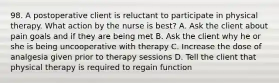 98. A postoperative client is reluctant to participate in physical therapy. What action by the nurse is best? A. Ask the client about pain goals and if they are being met B. Ask the client why he or she is being uncooperative with therapy C. Increase the dose of analgesia given prior to therapy sessions D. Tell the client that physical therapy is required to regain function