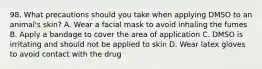 98. What precautions should you take when applying DMSO to an animal's skin? A. Wear a facial mask to avoid inhaling the fumes B. Apply a bandage to cover the area of application C. DMSO is irritating and should not be applied to skin D. Wear latex gloves to avoid contact with the drug