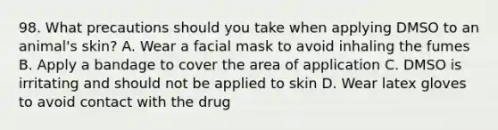 98. What precautions should you take when applying DMSO to an animal's skin? A. Wear a facial mask to avoid inhaling the fumes B. Apply a bandage to cover the area of application C. DMSO is irritating and should not be applied to skin D. Wear latex gloves to avoid contact with the drug