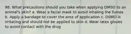 98. What precautions should you take when applying DMSO to an animal's skin? a. Wear a facial mask to avoid inhaling the fumes b. Apply a bandage to cover the area of application c. DSMO is irritating and should not be applied to skin d. Wear latex gloves to avoid contact with the drug