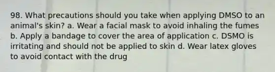 98. What precautions should you take when applying DMSO to an animal's skin? a. Wear a facial mask to avoid inhaling the fumes b. Apply a bandage to cover the area of application c. DSMO is irritating and should not be applied to skin d. Wear latex gloves to avoid contact with the drug