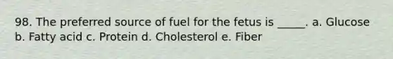 98. The preferred source of fuel for the fetus is _____. a. Glucose b. Fatty acid c. Protein d. Cholesterol e. Fiber