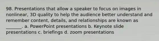 98. Presentations that allow a speaker to focus on images in nonlinear, 3D quality to help the audience better understand and remember content, details, and relationships are known as _______. a. PowerPoint presentations b. Keynote slide presentations c. briefings d. zoom presentations