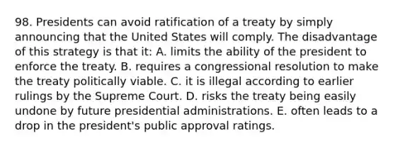 98. Presidents can avoid ratification of a treaty by simply announcing that the United States will comply. The disadvantage of this strategy is that it: A. limits the ability of the president to enforce the treaty. B. requires a congressional resolution to make the treaty politically viable. C. it is illegal according to earlier rulings by the Supreme Court. D. risks the treaty being easily undone by future presidential administrations. E. often leads to a drop in the president's public approval ratings.