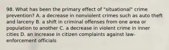 98. What has been the primary effect of "situational" crime prevention? A. a decrease in nonviolent crimes such as auto theft and larceny B. a shift in criminal offenses from one area or population to another C. a decrease in violent crime in inner cities D. an increase in citizen complaints against law-enforcement officials