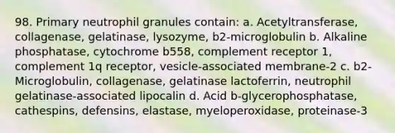 98. Primary neutrophil granules contain: a. Acetyltransferase, collagenase, gelatinase, lysozyme, b2-microglobulin b. Alkaline phosphatase, cytochrome b558, complement receptor 1, complement 1q receptor, vesicle-associated membrane-2 c. b2-Microglobulin, collagenase, gelatinase lactoferrin, neutrophil gelatinase-associated lipocalin d. Acid b-glycerophosphatase, cathespins, defensins, elastase, myeloperoxidase, proteinase-3