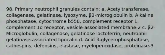 98. Primary neutrophil granules contain: a. Acetyltransferase, collagenase, gelatinase, lysozyme, β2-microglobulin b. Alkaline phosphatase, cytochrome b558, complement receptor 1, complement 1q receptor, vesicle-associated membrane-2 c. β2-Microglobulin, collagenase, gelatinase lactoferrin, neutrophil gelatinase-associated lipocalin d. Acid β-glycerophosphatase, cathespins, defensins, elastase, myeloperoxidase, proteinase-3