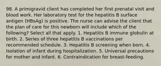 98. A primigravid client has completed her first prenatal visit and blood work. Her laboratory test for the hepatitis B surface antigen (HBsAg) is positive. The nurse can advise the client that the plan of care for this newborn will include which of the following? Select all that apply. 1. Hepatitis B immune globulin at birth. 2. Series of three hepatitis B vaccinations per recommended schedule. 3. Hepatitis B screening when born. 4. Isolation of infant during hospitalization. 5. Universal precautions for mother and infant. 6. Contraindication for breast-feeding.