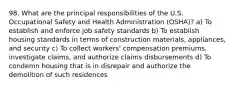 98. What are the principal responsibilities of the U.S. Occupational Safety and Health Administration (OSHA)? a) To establish and enforce job safety standards b) To establish housing standards in terms of construction materials, appliances, and security c) To collect workers' compensation premiums, investigate claims, and authorize claims disbursements d) To condemn housing that is in disrepair and authorize the demolition of such residences