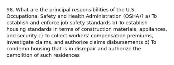 98. What are the principal responsibilities of the U.S. Occupational Safety and Health Administration (OSHA)? a) To establish and enforce job safety standards b) To establish housing standards in terms of construction materials, appliances, and security c) To collect workers' compensation premiums, investigate claims, and authorize claims disbursements d) To condemn housing that is in disrepair and authorize the demolition of such residences