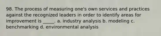 98. The process of measuring one's own services and practices against the recognized leaders in order to identify areas for improvement is _____. a. industry analysis b. modeling c. benchmarking d. environmental analysis