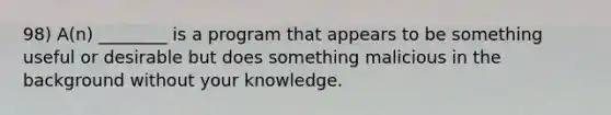 98) A(n) ________ is a program that appears to be something useful or desirable but does something malicious in the background without your knowledge.