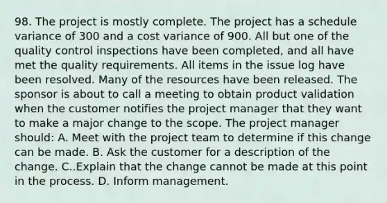 98. The project is mostly complete. The project has a schedule variance of 300 and a cost variance of 900. All but one of the quality control inspections have been completed, and all have met the quality requirements. All items in the issue log have been resolved. Many of the resources have been released. The sponsor is about to call a meeting to obtain product validation when the customer notifies the project manager that they want to make a major change to the scope. The project manager should: A. Meet with the project team to determine if this change can be made. B. Ask the customer for a description of the change. C..Explain that the change cannot be made at this point in the process. D. Inform management.