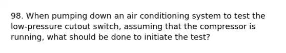 98. When pumping down an air conditioning system to test the low-pressure cutout switch, assuming that the compressor is running, what should be done to initiate the test?