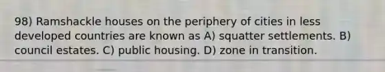 98) Ramshackle houses on the periphery of cities in less developed countries are known as A) squatter settlements. B) council estates. C) public housing. D) zone in transition.