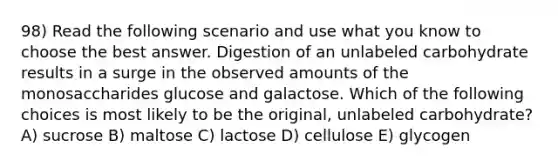 98) Read the following scenario and use what you know to choose the best answer. Digestion of an unlabeled carbohydrate results in a surge in the observed amounts of the monosaccharides glucose and galactose. Which of the following choices is most likely to be the original, unlabeled carbohydrate? A) sucrose B) maltose C) lactose D) cellulose E) glycogen