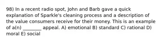 98) In a recent radio spot, John and Barb gave a quick explanation of Sparkle's cleaning process and a description of the value consumers receive for their money. This is an example of a(n) ________ appeal. A) emotional B) standard C) rational D) moral E) social