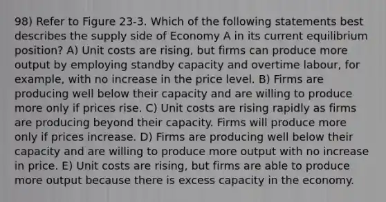 98) Refer to Figure 23-3. Which of the following statements best describes the supply side of Economy A in its current equilibrium position? A) Unit costs are rising, but firms can produce more output by employing standby capacity and overtime labour, for example, with no increase in the price level. B) Firms are producing well below their capacity and are willing to produce more only if prices rise. C) Unit costs are rising rapidly as firms are producing beyond their capacity. Firms will produce more only if prices increase. D) Firms are producing well below their capacity and are willing to produce more output with no increase in price. E) Unit costs are rising, but firms are able to produce more output because there is excess capacity in the economy.