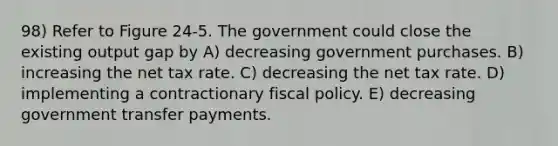 98) Refer to Figure 24-5. The government could close the existing output gap by A) decreasing government purchases. B) increasing the net tax rate. C) decreasing the net tax rate. D) implementing a contractionary fiscal policy. E) decreasing government transfer payments.