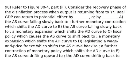 98) Refer to Figure 30-4, part (iii). Consider the recovery phase of the disinflation process when output is returning from to Y*. Real GDP can return to potential either by ________, or by ________. A) the AS curve falling slowly back to ; further monetary contraction which shifts the AD curve to B) the AS curve falling slowly back to ; a monetary expansion which shifts the AD curve to C) fiscal policy which causes the AS curve to shift back to ; a monetary expansion which shifts the AD curve to D) legislating a wage-and-price freeze which shifts the AS curve back to ; a further contraction of monetary policy which shifts the AD curve to E) the AS curve drifting upward to ; the AD curve drifting back to