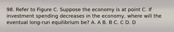 98. Refer to Figure C. Suppose the economy is at point C. If investment spending decreases in the economy, where will the eventual long-run equilibrium be? A. A B. B C. C D. D