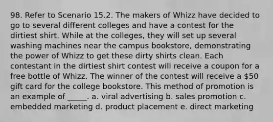 98. Refer to Scenario 15.2. The makers of Whizz have decided to go to several different colleges and have a contest for the dirtiest shirt. While at the colleges, they will set up several washing machines near the campus bookstore, demonstrating the power of Whizz to get these dirty shirts clean. Each contestant in the dirtiest shirt contest will receive a coupon for a free bottle of Whizz. The winner of the contest will receive a 50 gift card for the college bookstore. This method of promotion is an example of _____. a. viral advertising b. sales promotion c. embedded marketing d. product placement e. direct marketing