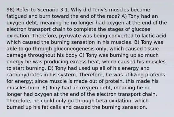 98) Refer to Scenario 3.1. Why did Tony's muscles become fatigued and burn toward the end of the race? A) Tony had an oxygen debt, meaning he no longer had oxygen at the end of <a href='https://www.questionai.com/knowledge/k57oGBr0HP-the-electron-transport-chain' class='anchor-knowledge'>the electron transport chain</a> to complete the stages of glucose oxidation. Therefore, pyruvate was being converted to lactic acid which caused the burning sensation in his muscles. B) Tony was able to go through gluconeogenesis only, which caused tissue damage throughout his body C) Tony was burning up so much energy he was producing excess heat, which caused his muscles to start burning. D) Tony had used up all of his energy and carbohydrates in his system. Therefore, he was utilizing proteins for energy; since muscle is made out of protein, this made his muscles burn. E) Tony had an oxygen debt, meaning he no longer had oxygen at the end of the electron transport chain. Therefore, he could only go through beta oxidation, which burned up his fat cells and caused the burning sensation.