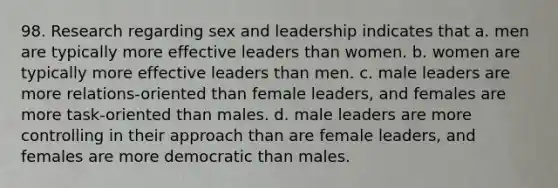 98. Research regarding sex and leadership indicates that a. men are typically more effective leaders than women. b. women are typically more effective leaders than men. c. male leaders are more relations-oriented than female leaders, and females are more task-oriented than males. d. male leaders are more controlling in their approach than are female leaders, and females are more democratic than males.