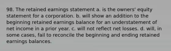 98. The retained earnings statement a. is the owners' equity statement for a corporation. b. will show an addition to the beginning retained earnings balance for an understatement of net income in a prior year. c. will not reflect net losses. d. will, in some cases, fail to reconcile the beginning and ending retained earnings balances.