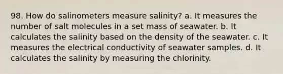 98. How do salinometers measure salinity? a. It measures the number of salt molecules in a set mass of seawater. b. It calculates the salinity based on the density of the seawater. c. It measures the electrical conductivity of seawater samples. d. It calculates the salinity by measuring the chlorinity.