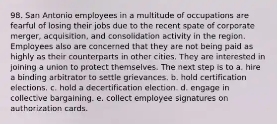 98. San Antonio employees in a multitude of occupations are fearful of losing their jobs due to the recent spate of corporate merger, acquisition, and consolidation activity in the region. Employees also are concerned that they are not being paid as highly as their counterparts in other cities. They are interested in joining a union to protect themselves. The next step is to a. hire a binding arbitrator to settle grievances. b. hold certification elections. c. hold a decertification election. d. engage in collective bargaining. e. collect employee signatures on authorization cards.