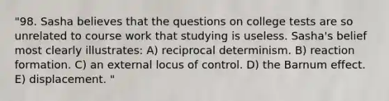 "98. Sasha believes that the questions on college tests are so unrelated to course work that studying is useless. Sasha's belief most clearly illustrates: A) reciprocal determinism. B) reaction formation. C) an external locus of control. D) the Barnum effect. E) displacement. "