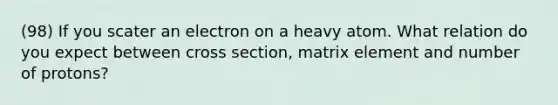 (98) If you scater an electron on a heavy atom. What relation do you expect between cross section, matrix element and number of protons?