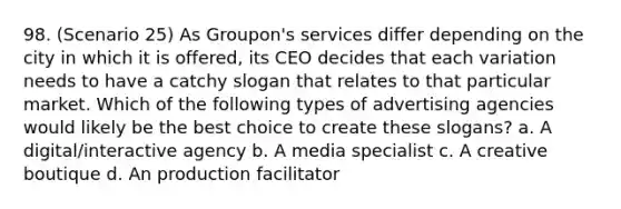 98. (Scenario 25) As Groupon's services differ depending on the city in which it is offered, its CEO decides that each variation needs to have a catchy slogan that relates to that particular market. Which of the following types of advertising agencies would likely be the best choice to create these slogans? a. A digital/interactive agency b. A media specialist c. A creative boutique d. An production facilitator